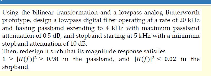 Using the bilinear transformation and a lowpass analog Butterworth
prototype, design a lowpass digital filter operating at a rate of 20 kHz
and having passband extending to 4 kHz with maximum passband
attenuation of 0.5 dB, and stopband starting at 5 kHz with a minimum
stopband attenuation of 10 dB.
Then, redesign it such that its magnitude response satisfies
1 > |H(f)[? > 0.98 in the passband, and |H(f)|² < 0.02 in the
stopband.
