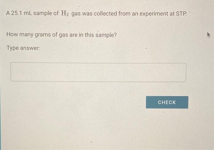 A 25.1 mL sample of H2 gas was collected from an experiment at STP.
How many grams of gas are in this sample?
Type answer:
CHECK
