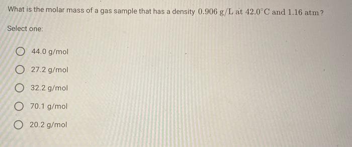 What is the molar mass of a gas sample that has a density 0.906 g/L at 42.0°C and 1.16 atm ?
Select one:
O 44.0 g/mol
O 27.2 g/mol
O 32.2 g/mol
O 70.1 g/mol
O 20.2 g/mol
