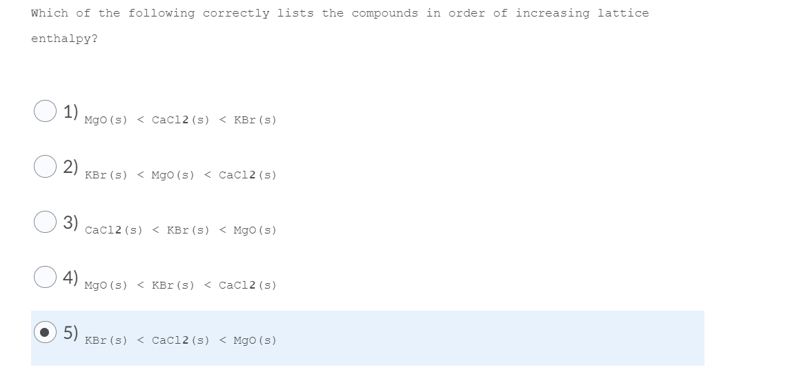 Which of the following correctly lists the compounds in order of increasing lattice
enthalpy?
1) Mgo (s) < Cacl2 (s) < KBr(s)
2)
KBr (s) < Mgo (s) < Cacl2 (s)
Cacl2 (s) < KBr(s) < Mgo (s)
Mgo (s) < KBr (s) < Cacl2 (s)
5)
KBr (s) < Cacl2 (s) < MgO (s)
