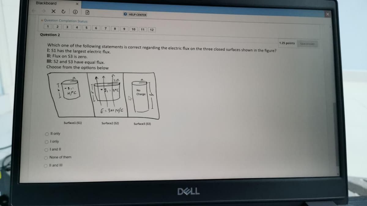 Blackboard
× こ
O HELP CENTER
*Question Completion Status:
1
4
5
6
9.
10
11
12
Question 2
1.25 points
Sive Anwer
Which one of the following statements is correct regarding the electric flux on the three closed surfaces shown in the figure?
I: S1 has the largest electric flux.
Il: Flux on S3 is zero.
III: S2 and S3 have equal flux.
Choose from the options below
No
Chargesh
E-300 N/C
Surfacel (S1)
Surface2 (S2)
Surface3 (S3)
O Il only
O l only
O l and II
O None of them
O Il and II
DELL
