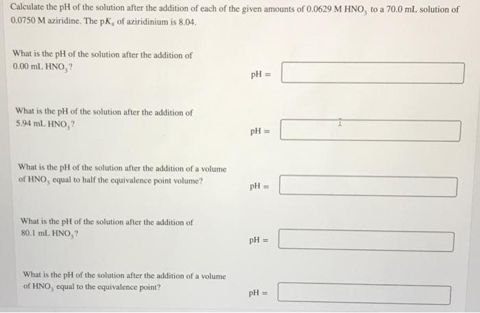 Calculate the pH of the solution after the addition of each of the given amounts of 0.0629 M HNO, to a 70.0 ml solution of
0.0750 M aziridine. The pK, of aziridinium is 8.04.
What is the pH of the solution after the addition of
0.00 ml. HNO, ?
pH =
What is the pH of the solution after the addition of
5.94 mL. HNO, ?
pH =
What is the pH of the solution after the addition of a volume
of HNO, equal to half the equivalence point volume?
pH
What is the pH of the solution after the addition of
80.1 ml. HNO, ?
pH :
What is the pH of the solution after the addition of a volume
of HNO, equal to the equivalence point?
pH =
