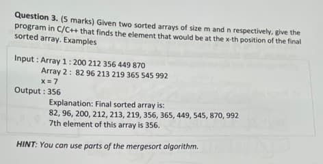 Question 3. (5 marks) Given two sorted arrays of size m and n respectively, give the
program in C/C++ that finds the element that would be at the x-th position of the final
sorted array. Examples
Input: Array 1: 200 212 356 449 870
Array 2: 82 96 213 219 365 545 992
x = 7
Output: 356
Explanation: Final sorted array is:
82, 96, 200, 212, 213, 219, 356, 365, 449, 545,870, 992
7th element of this array is 356.
HINT: You can use parts of the mergesort algorithm.