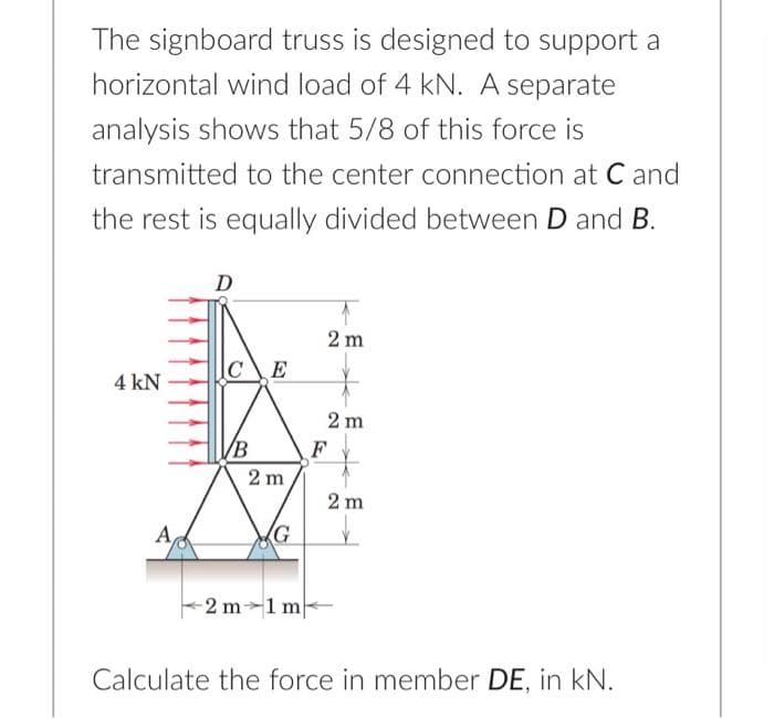 The signboard truss is designed to support a
horizontal wind load of 4 kN. A separate
analysis shows that 5/8 of this force is
transmitted to the center connection at C and
the rest is equally divided between D and B.
4 kN
Α,
D
CE
B
2m
2 m 1 m
2m
2m
F
2 m
Calculate the force in member DE, in kN.