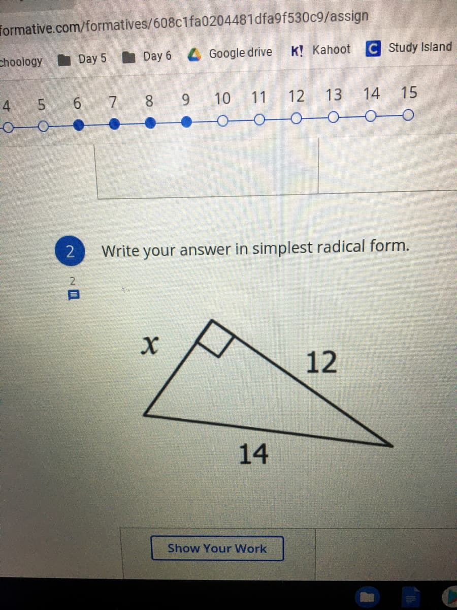 formative.com/formatives/608c1fa0204481dfa9f530c9/assign
choology
Day 5
Day 6 4 Google drive
K! Kahoot C Study Island
4
5 6 7 8 9
10
11
12 13
14
15
Write your answer in simplest radical form.
12
14
Show Your Work
