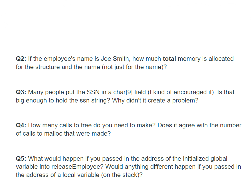 Q2: If the employee's name is Joe Smith, how much total memory is allocated
for the structure and the name (not just for the name)?
Q3: Many people put the SSN in a char[9] field (I kind of encouraged it). Is that
big enough to hold the ssn string? Why didn't it create a problem?
Q4: How many calls to free do you need to make? Does it agree with the number
of calls to malloc that were made?
Q5: What would happen if you passed in the address of the initialized global
variable into releaseEmployee? Would anything different happen if you passed in
the address of a local variable (on the stack)?
