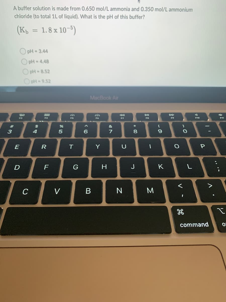 w:
3
A buffer solution is made from 0.650 mol/L ammonia and 0.350 mol/L ammonium
chloride (to total 1L of liquid). What is the pH of this buffer?
(Kb = 1.8 x 10-5)
OpH=3.44
pH-4.48
pH-8.52
pH=9.52
80
93
E
D
C
$
4
888
R
F
%
5
V
T
G
6
MacBook Air
B
Y
H
&
7
80
FF
U
N
*
8
J
I
M
(
9
K
O
>
O
<
I
L
of
P
-
>
command
;
I
O