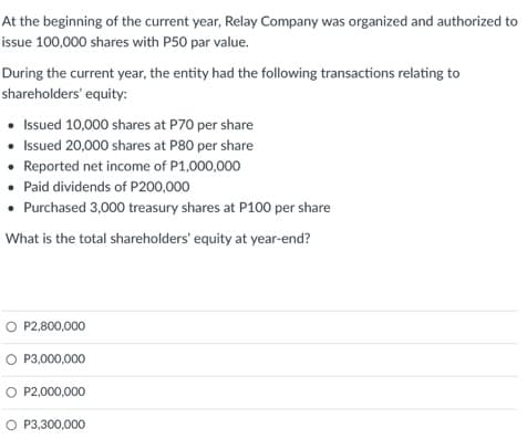 At the beginning of the current year, Relay Company was organized and authorized to
issue 100,000 shares with P50 par value.
During the current year, the entity had the following transactions relating to
shareholders' equity:
• Issued 10,000 shares at P70 per share
• Issued 20,000 shares at P80 per share
Reported net income of P1,000,000
• Paid dividends of P200,000
• Purchased 3,000 treasury shares at P100 per share
What is the total shareholders' equity at year-end?
O P2,800,000
O P3,000,000
O P2,000,000
O P3,300,000