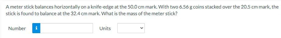 A meter stick balances horizontally on a knife-edge at the 50.0 cm mark. With two 6.56 g coins stacked over the 20.5 cm mark, the
stick is found to balance at the 32.4 cm mark. What is the mass of the meter stick?
Number
Units