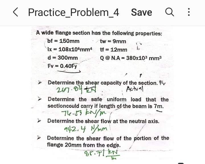 < Practice_Problem_4 Save Q :
A wide flange section has the following properties:
bf = 150mm
tw = 9mm
Ix 108x106mm4
=
tf = 12mm
d = 300mm
Q@N.A380x10³ mm³
Fv = 0.40Fy
Determine the shear capacity of the section. Fv
2007.07 시
Actual
> Determine the safe uniform load that the
sectioncould carry if length of the beam is 7m.
76.53 kN/m
➤ Determine the shear flow at the neutral axis.
942.4 N/mm
> Determine the shear flow of the portion of the
flange 20mm from the edge.
85.7/1N
m