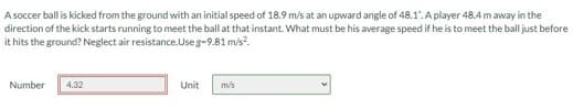 A soccer ball is kicked from the ground with an initial speed of 18.9 m/s at an upward angle of 48.1. A player 48.4 m away in the
direction of the kick starts running to meet the ball at that instant. What must be his average speed if he is to meet the ball just before
it hits the ground? Neglect air resistance.Use g-9.81 m/s².
Number
4.32
Unit
m/s