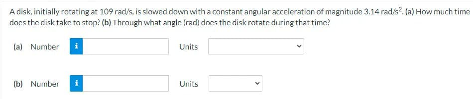 A disk, initially rotating at 109 rad/s, is slowed down with a constant angular acceleration of magnitude 3.14 rad/s². (a) How much time
does the disk take to stop? (b) Through what angle (rad) does the disk rotate during that time?
(a) Number i
Units
(b) Number
i
Units