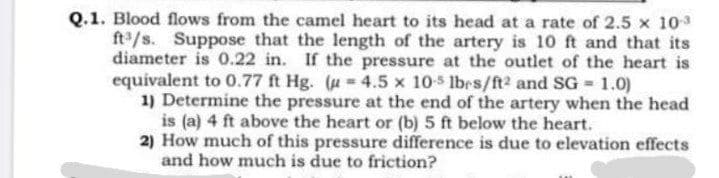 Q.1. Blood flows from the camel heart to its head at a rate of 2.5 x 103
ft/s. Suppose that the length of the artery is 10 ft and that its
diameter is 0.22 in. If the pressure at the outlet of the heart is
equivalent to 0.77 ft Hg. (u= 4.5 x 105 lbrs/ft2 and SG = 1.0)
1) Determine the pressure at the end of the artery when the head
is (a) 4 ft above the heart or (b) 5 ft below the heart.
2) How much of this pressure difference is due to elevation effects
and how much is due to friction?
