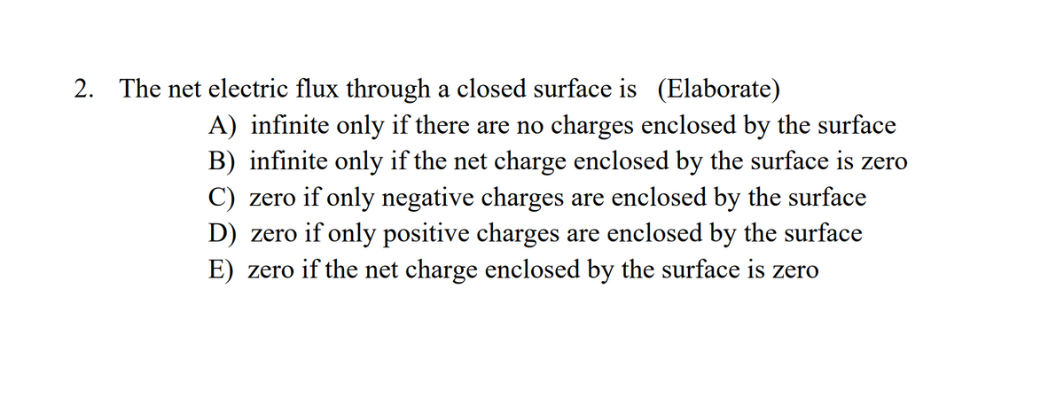 2. The net electric flux through a closed surface is (Elaborate)
A) infinite only if there are no charges enclosed by the surface
B) infinite only if the net charge enclosed by the surface is zero
C) zero if only negative charges are enclosed by the surface
D) zero if only positive charges are enclosed by the surface
E) zero if the net charge enclosed by the surface is zero