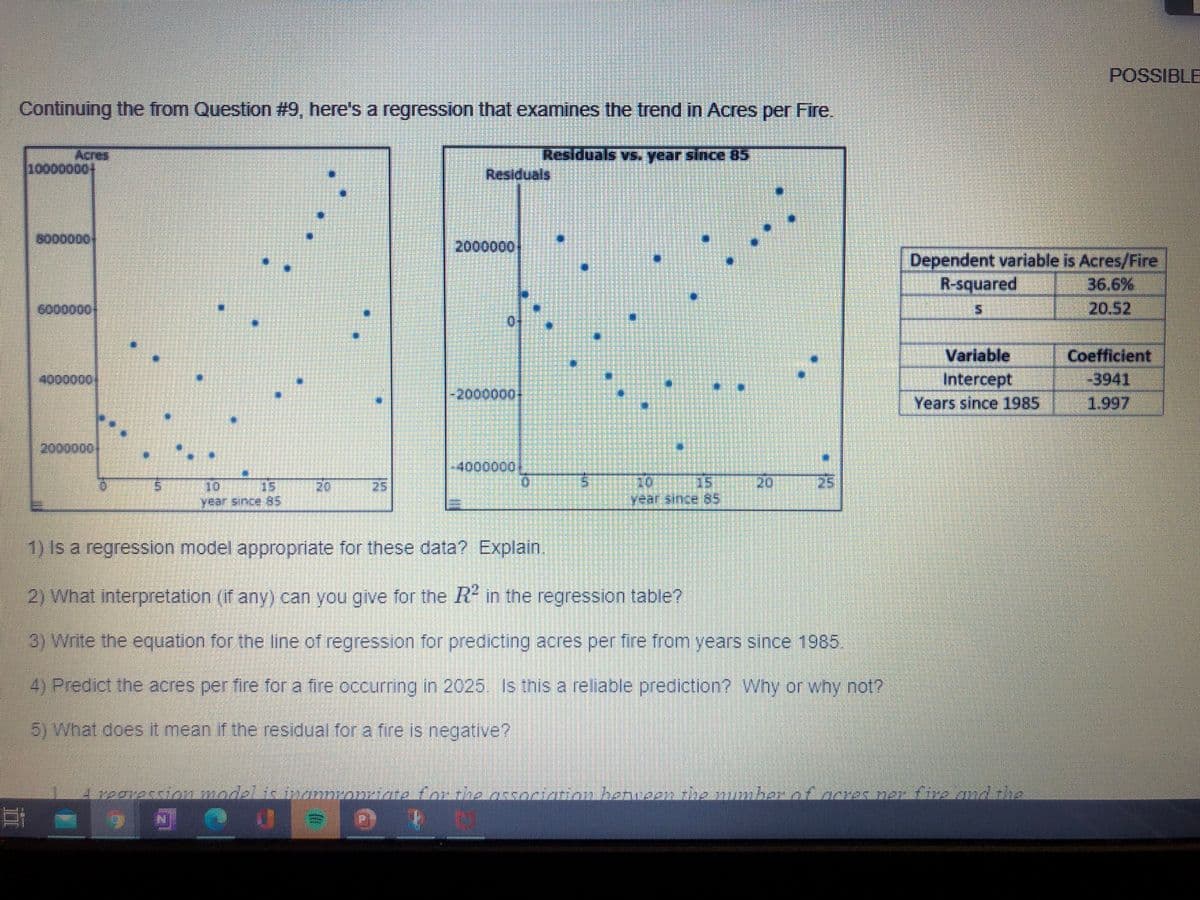 POSSIBLE
Continuing the from Question #9, here's a regression that examines the trend in Acres per Fire.
Acres
10000000
Residuals vs. year since 85
Residuals
8000000
2000000
Dependent variable is Acres/Fire
R-squared
36.6%
6000000
20.52
Variable
Coefficient
4000000
Intercept
-3941
-2000000-
Years since 1985
1.997
2000000
-4000000
20
20
15
year since 85
10
15
20
25
25
year since 85
1) Is a regression model appropriate for these data? Explain.
2) What interpretation (if any) can you give for the R in the regression table?
3) Write the equation for the line of regression for predicting acres per fire from years since 1985.
4) Predict the acres per fire for a fire occurring in 2025. Is this a reliable prediction? Why or why not?
5) What does it mean if the residual for a fire is negative?
A regvession model is inannronriate for the association henween the mumher of acres ner fire and the
