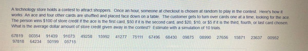 A technology store holds a contest to attract shoppers.
works: An ace and four other cards are shuffled and placed face down on a table. The customer gets to turn over cards one at a time, looking for the ace.
The person wins $100 of store credit if the ace is the first card, $50 if it is the second card, and $20, $10, or $5 if it is the third, fourth, or last card chosen.
What is the average dollar amount of store credit given away in the contest? Estimate with a simulation of 10 trials.
Once an hour, someone at checkout is chosen at random to play in the contest Here's how it
67819
00354
91439
91073
49258
15992
41277
75111
67496
68430
09875
08990
27656
15871
23637
00952
97818
64234
50199
05715
