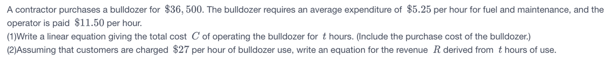 A contractor purchases a bulldozer for $36, 500. The bulldozer requires an average expenditure of $5.25 per hour for fuel and maintenance, and the
operator is paid $11.50 per hour.
(1)Write a linear equation giving the total cost C of operating the bulldozer for t hours. (Include the purchase cost of the bulldozer.)
(2)Assuming that customers are charged $27 per hour of bulldozer use, write an equation for the revenue R derived from t hours of use.
