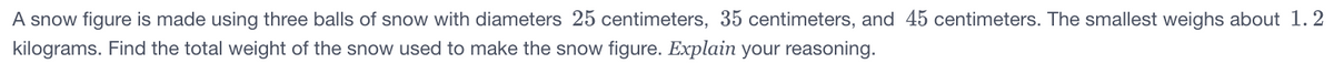 A snow figure is made using three balls of snow with diameters 25 centimeters, 35 centimeters, and 45 centimeters. The smallest weighs about 1. 2
kilograms. Find the total weight of the snow used to make the snow figure. Explain your reasoning.

