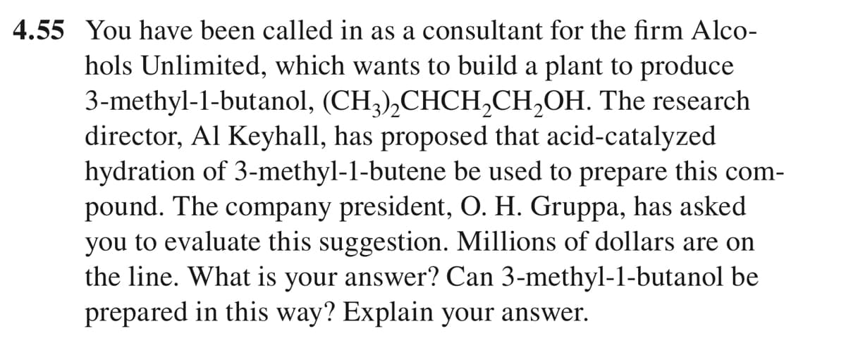 4.55 You have been called in as a consultant for the firm Alco-
hols Unlimited, which wants to build a plant to produce
3-methyl-1-butanol, (CH;),CHCH,CH,OH. The research
director, Al Keyhall, has proposed that acid-catalyzed
hydration of 3-methyl-1-butene be used to prepare this com-
pound. The company president, O. H. Gruppa, has asked
you to evaluate this suggestion. Millions of dollars are on
the line. What is your answer? Can 3-methyl-1-butanol be
prepared in this way? Explain your answer.
