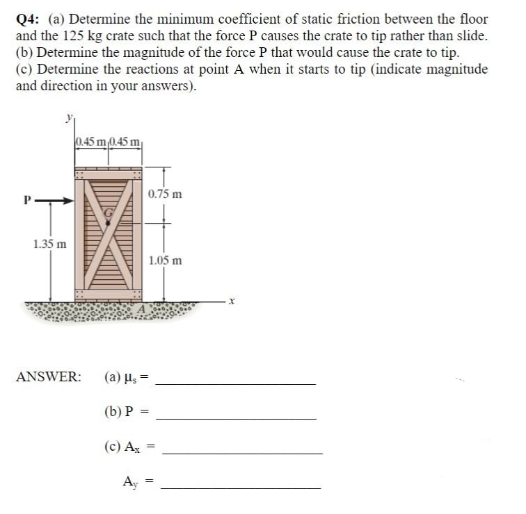 Q4: (a) Determine the minimum coefficient of static friction between the floor
and the 125 kg crate such that the force P causes the crate to tip rather than slide.
(b) Determine the magnitude of the force P that would cause the crate to tip.
(c) Determine the reactions at point A when it starts to tip (indicate magnitude
and direction in your answers).
0.45 m 0.45 m
0.75 m
"T
I.
1.35 m
1.05 m
ANSWER:
(a) us =
(b) P =
(c) Ag =
Ay
