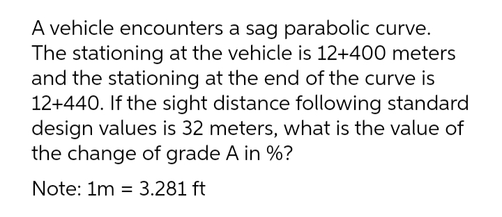 A vehicle encounters a sag parabolic curve.
The stationing at the vehicle is 12+400 meters
and the stationing at the end of the curve is
12+440. If the sight distance following standard
design values is 32 meters, what is the value of
the change of grade A in %?
Note: 1m = 3.281 ft
%3|
