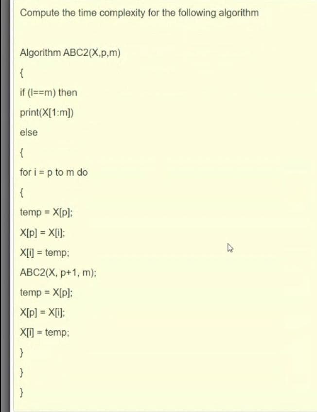 Compute the time complexity for the following algorithm
Algorithm ABC2(X.p,m)
{
if (I==m) then
print(X[1:m])
else
{
for i = p to m do
{
temp X[p];
X[p] = X[i];
X[i] = temp;
%3D
ABC2(X, p+1, m);
temp = X[p];
X[p] = X[i];
X[i] = temp3;
