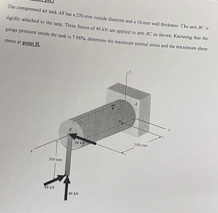 The compressed air tank AB has a 250-mm outside diameter and a 10-mm wall thickness. The arm BC is
rigidly attached to the tank. Three forces of 40 kN are applied to arm BC as shown. Knowing that the
gauge pressure inside the tank is 7 MPa, determine the maximum normal stress and the maximum shear
stress at point H.
A.
500 mm
40 kN
300 mm
40 kN
40 kN
