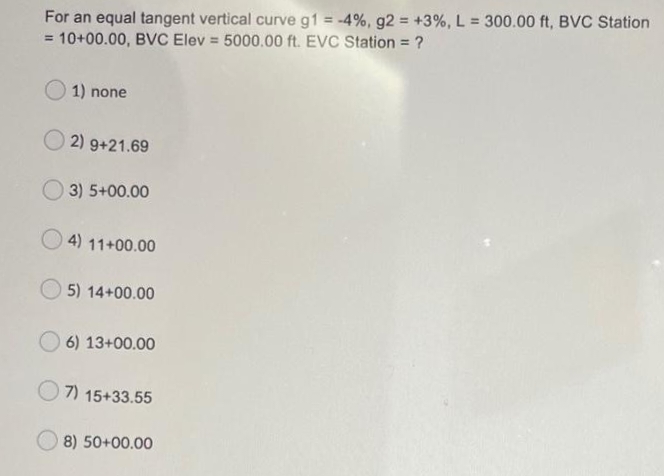 For an equal tangent vertical curve g1 = -4%, g2 +3%, L = 300.00 ft, BVC Station
= 10+00.00, BVC Elev = 5000.00 ft. EVC Station = ?
%3D
%3D
%3D
1) none
2) 9+21.69
O 3) 5+00.00
4) 11+00.00
O 5) 14+00.00
6) 13+00.00
7) 15+33.55
8) 50+00.00
