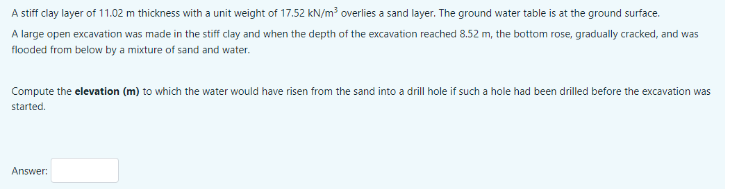 A stiff clay layer of 11.02 m thickness with a unit weight of 17.52 kN/m³ overlies a sand layer. The ground water table is at the ground surface.
A large open excavation was made in the stiff clay and when the depth of the excavation reached 8.52 m, the bottom rose, gradually cracked, and was
flooded from below by a mixture of sand and water.
Compute the elevation (m) to which the water would have risen from the sand into a drill hole if such a hole had been drilled before the excavation was
started.
Answer:
