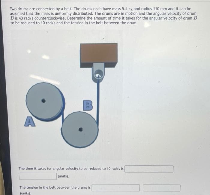 Two drums are connected by a belt. The drums each have mass 5.4 kg and radius 110 mm and it can be
assumed that the mass is uniformly distributed. The drums are in motion and the angular velocity of drum
B is 40 rad/s counterclockwise. Determine the amount of time it takes for the angular velocity of drum B
to be reduced to 10 rad/s and the tension in the belt between the drum.
A
The time it takes for angular velocity to be reduced to 10 rad/s is
(units).
The tension in the belt between the drums is
(units).
