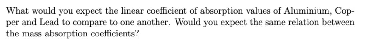 What would you expect the linear coefficient of absorption values of Aluminium, Cop-
per and Lead to compare to one another. Would you expect the same relation between
the mass absorption coefficients?
