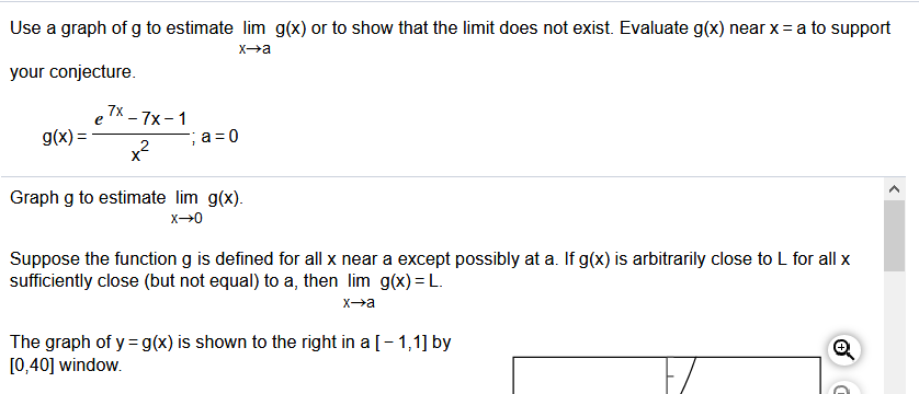 Use a graph of g to estimate lim g(x) or to show that the limit does not exist. Evaluate g(x) near x= a to support
Xa
your conjecture.
7x
e
гх — 7x-1
g(x) =
F;a=0
x?
Graph g to estimate lim g(x).
