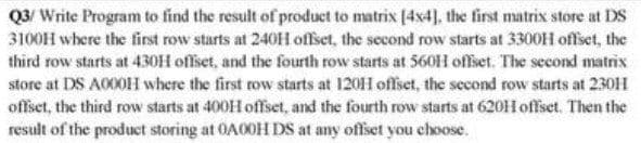 Q3/ Write Program to find the result of produet to matrix [4x4], the first matrix store at DS
3100H where the first row starts at 240H offset, the second row starts at 3300H offset, the
third row starts at 430H offset, and the fourth row starts at 560H offset. The second matrix
store at DS A000H where the first row starts at 1201H offset, the second row starts at 230H
offset, the third row starts at 400H offset, and the fourth row starts at 620H offset. Then the
result of the product storing at OA0OH DS at any offset you choose.
