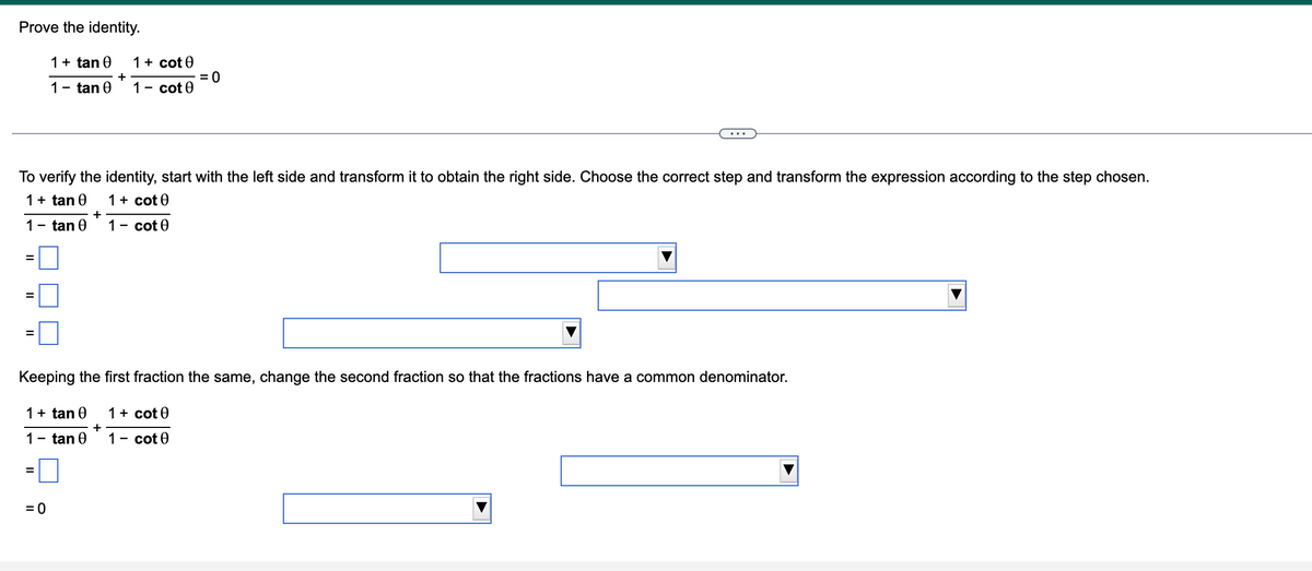 Prove the identity.
1 + tan 0
1 - tan 0
=
II
II
1- tan 0
To verify the identity, start with the left side and transform it to obtain the right side. Choose the correct step and transform the expression according to the step chosen.
1 + tan 0
1 + cot0
1- cote
1 + tan 0
1
=
= 0
+
tan Ꮎ
+
Keeping the first fraction the same, change the second fraction so that the fractions have a common denominator.
1 + cot 0
+
1 - cot 0
= 0
1 + cot 0
1- cote