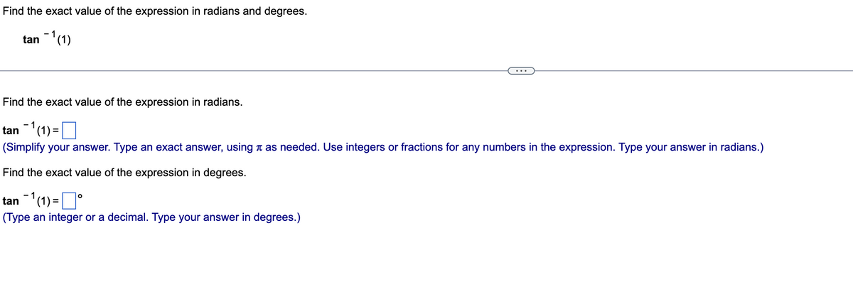 Find the exact value of the expression in radians and degrees.
-
tan 1 (1)
Find the exact value of the expression in radians.
tan ¯1 (1) =
(Simplify your answer. Type an exact answer, using as needed. Use integers or fractions for any numbers in the expression. Type your answer in radians.)
Find the exact value of the expression in degrees.
tan ¹(1) =°
(Type an integer or a decimal. Type your answer in degrees.)