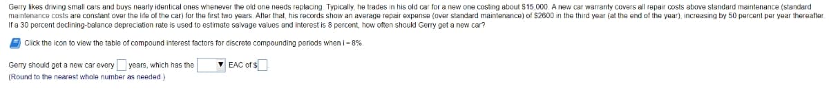 Gerry likes driving small cars and buys nearly identical ones whenever the old one needs replacing. Typically, he trades in his old car for a new one costing about $15,000. A new car warranty covers all repair costs above standard maintenance (standard
maintenance costs are constant over the life of the car) for the first two years. After that, his records show an average repair expense (over standard maintenance) of $2600 in the third year (at the end of the year), increasing by 50 percent per year thereafter.
If a 30 percent declining-balance depreciation rate is used to estimate salvage values and interest is 8 percent, how often should Gerry get a new car?
Click the icon
view the table of compound interest factors for discrete compounding periods when i = 8%.
Gerry should get a new car every years, which has the
V EAC of s
(Round to the nearest whole number as needed)
