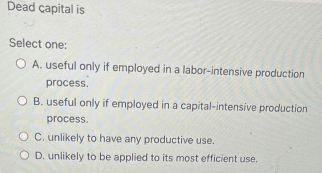 Dead capital is
Select one:
O A. useful only if employed in a labor-intensive production
process.
O B. useful only if employed in a capital-intensive production
process.
O C. unlikely to have any productive use.
O D. unlikely to be applied to its most efficient use.
