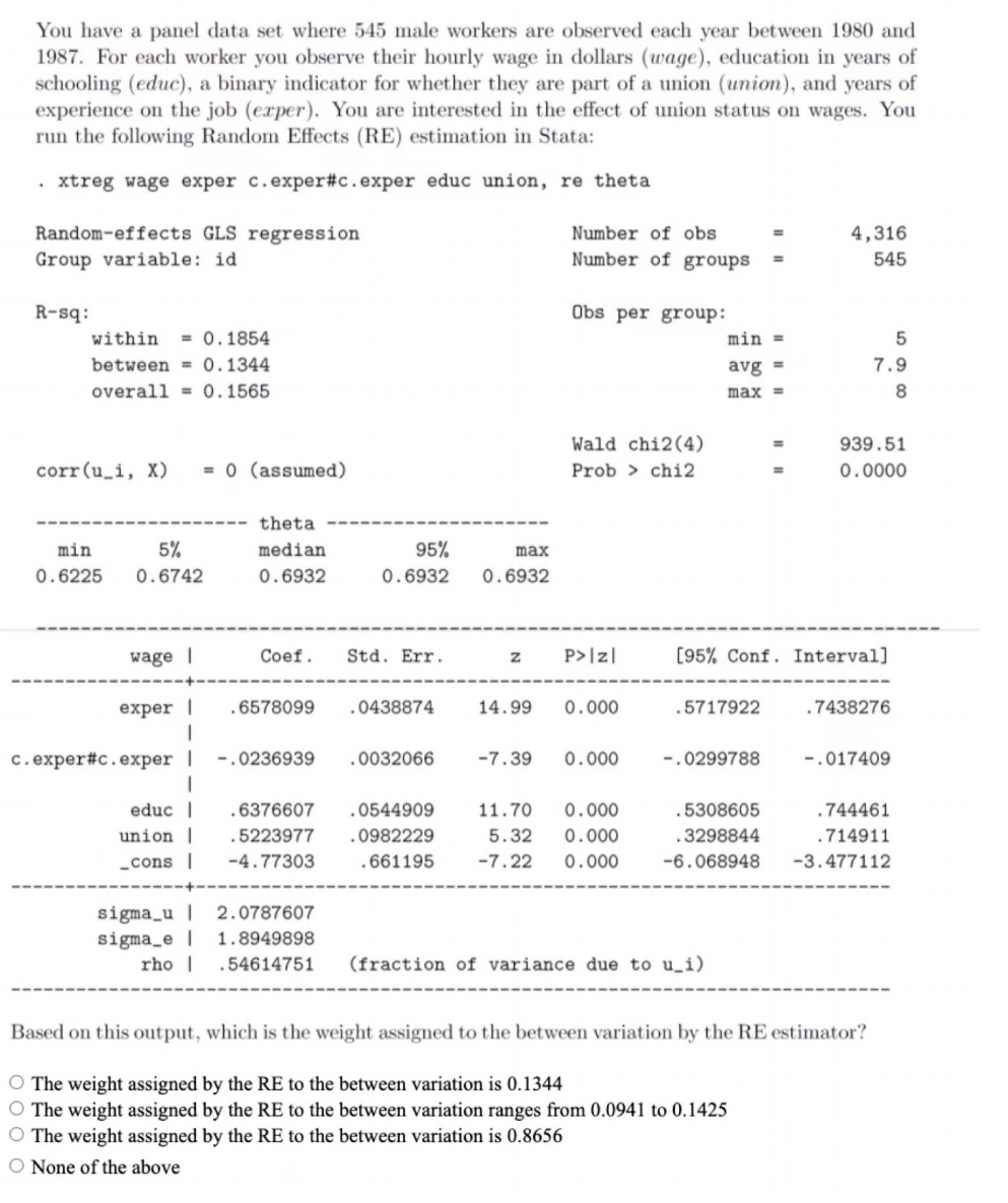 You have a panel data set where 545 male workers are observed each year between 1980 and
1987. For each worker you observe their hourly wage in dollars (wage), education in years of
schooling (educ), a binary indicator for whether they are part of a union (union), and years of
experience on the job (exper). You are interested in the effect of union status on wages. You
run the following Random Effects (RE) estimation in Stata:
• xtreg wage exper c.exper#c.exper educ union, re theta
Random-effects GLS regression
Number of obs
4,316
Group variable: id
Number of groups
545
R-sq:
Obs per group:
within
= 0.1854
min =
between = 0.1344
avg =
7.9
overall = 0.1565
max =
Wald chi2(4)
939.51
%3D
corr(u_i, X)
= 0 (assumed)
Prob > chi2
0.0000
theta
min
5%
median
95%
max
0.6225
0.6742
0.6932
0.6932
0.6932
wage |
Coef.
Std. Err.
P>|z|
[95% Conf. Interval]
exper |
.6578099
.0438874
14.99
0.000
.5717922
.7438276
c.exper#c.exper |
-.0236939
.0032066
-7.39
0.000
-.0299788
-.017409
educ |
.6376607
.0544909
11.70
0.000
.5308605
.744461
union |
.5223977
.0982229
5.32
0.000
.3298844
.714911
„cons |
-4.77303
661195
-7.22
0.000
-6.068948
-3.477112
sigma_u |
sigma_e |
rho |
2.0787607
1.8949898
.54614751
(fraction of variance due to u_i)
Based on this output, which is the weight assigned to the between variation by the RE estimator?
O The weight assigned by the RE to the between variation is 0.1344
O The weight assigned by the RE to the between variation ranges from 0.0941 to 0.1425
O The weight assigned by the RE to the between variation is 0.8656
O None of the above
