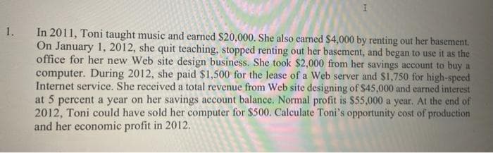 In 2011, Toni taught music and earned $20,000. She also earned $4,000 by renting out her basement.
On January 1, 2012, she quit teaching, stopped renting out her basement, and began to use it as the
office for her new Web site design business. She took $2,000 from her savings account to buy a
computer. During 2012, she paid $1,500 for the lease of a Web server and $1,750 for high-speed
Internet service. She received a total revenue from Web site designing of $45,000 and earned interest
at 5 percent a year on her savings account balance. Normal profit is $55,000 a year. At the end of
2012, Toni could have sold her computer for $500. Calculate Toni's opportunity cost of production
and her economic profit in 2012.
1.
