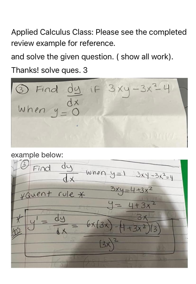 Applied Calculus Class: Please see the completed
review example for reference.
and solve the given question. (show all work).
Thanks! solve ques. 3
Find dy if 3xy-3x²4
dx
when y = 0
example below:
TO
Find dy
dx
*Quent rule *
#*
Ans
ly' =
dy
dx
=
when y=1 3xy - 3x² = 4
3 ху=4+3x2
2
y = 4+3x²
3x
6x (3x)-(4+3x²)(3)
2
(3x)²
TABLE