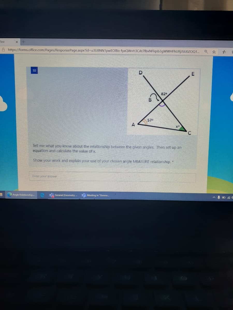 Test
A https://forms.office.com/Pages/ResponsePage.aspx?id%3Du3U8NN1pwEOIBo-fyaQWvH3CAt7fbxNFlqsb3gWWHFhURjJSUOZOQ1.
10
82°
57°
to
Tell me what you know about the relationship between the given angles. Then set up an
equation and calculate the value of x.
Show your work and explain your use of your chosen angle MEASURE relationship. *
Enter your answer
Angle Reletionship.
T General (Geometry -
T Meeting in "Genera.
