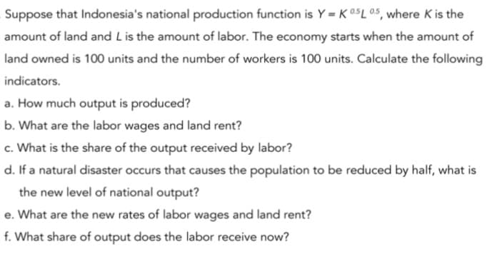 Suppose that Indonesia's national production function is Y = K 05L 05, where K is the
amount of land and Lis the amount of labor. The economy starts when the amount of
land owned is 100 units and the number of workers is 100 units. Calculate the following
indicators.
a. How much output is produced?
b. What are the labor wages and land rent?
c. What is the share of the output received by labor?
d. If a natural disaster occurs that causes the population to be reduced by half, what is
the new level of national output?
e. What are the new rates of labor wages and land rent?
f. What share of output does the labor receive now?
