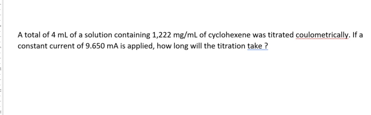 A total of 4 mL of a solution containing 1,222 mg/mL of cyclohexene was titrated coulometrically. If a
constant current of 9.650 mA is applied, how long will the titration take ?
