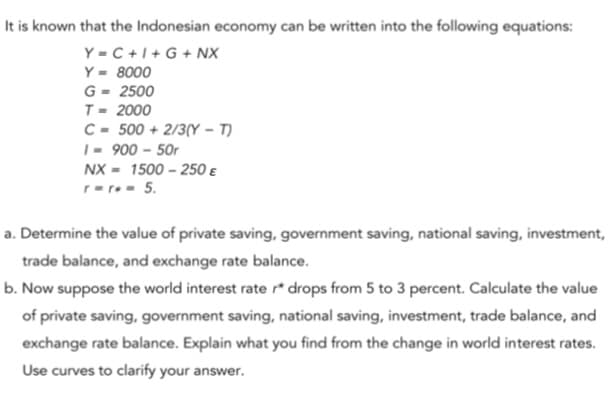 It is known that the Indonesian economy can be written into the following equations:
Y = C +1+ G + NX
Y = 8000
G - 2500
T= 2000
C- 500 + 2/3(Y – T)
|= 900 – 50r
NX - 1500 – 250 e
r-r- 5.
a. Determine the value of private saving, government saving, national saving, investment,
trade balance, and exchange rate balance.
b. Now suppose the world interest rate r* drops from 5 to 3 percent. Calculate the value
of private saving, government saving, national saving, investment, trade balance, and
exchange rate balance. Explain what you find from the change in world interest rates.
Use curves to clarify your answer.
