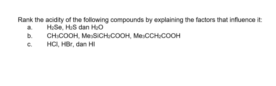 Rank the acidity of the following compounds by explaining the factors that influence it:
a.
H2Se, H2S dan H2O
CНЗСООН, МesSiCH2COOH, МезССH2СOOН
HCI, HBr, dan HI
b.
С.
