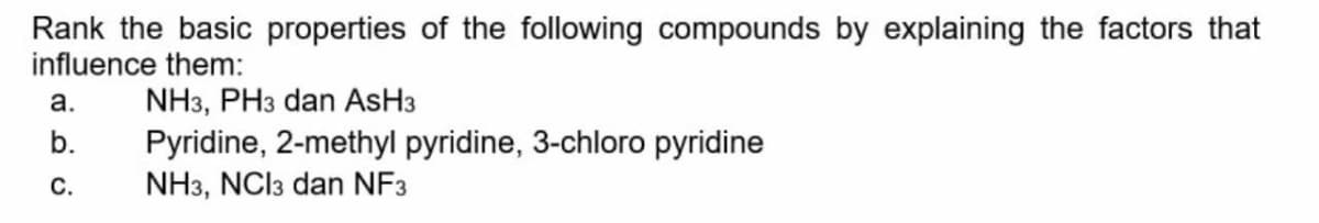 Rank the basic properties of the following compounds by explaining the factors that
influence them:
NH3, PH3 dan AsH3
Pyridine, 2-methyl pyridine, 3-chloro pyridine
NH3, NCI3 dan NF3
a.
b.
С.
