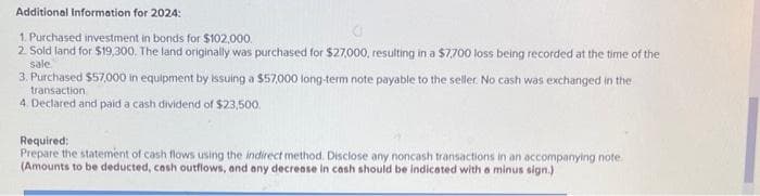 Additional Information for 2024:
1. Purchased investment in bonds for $102,000.
2. Sold land for $19,300. The land originally was purchased for $27,000, resulting in a $7,700 loss being recorded at the time of the
sale
3. Purchased $57,000 in equipment by issuing a $57,000 long-term note payable to the seller. No cash was exchanged in the
transaction
4. Declared and paid a cash dividend of $23,500.
Required:
Prepare the statement of cash flows using the indirect method. Disclose any noncash transactions in an accompanying note.
(Amounts to be deducted, cash outflows, and any decrease in cash should be indicated with a minus sign.)