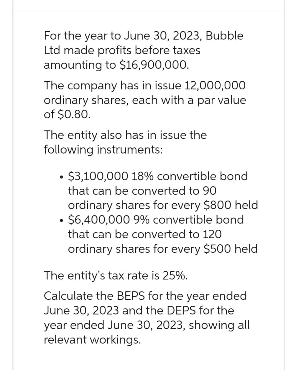 For the year to June 30, 2023, Bubble
Ltd made profits before taxes
amounting to $16,900,000.
The company has in issue 12,000,000
ordinary shares, each with a par value
of $0.80.
The entity also has in issue the
following instruments:
$3,100,000 18% convertible bond
that can be converted to 90
ordinary shares for every $800 held
• $6,400,000 9% convertible bond
●
that can be converted to 120
ordinary shares for every $500 held
The entity's tax rate is 25%.
Calculate the BEPS for the year ended
June 30, 2023 and the DEPS for the
year ended June 30, 2023, showing all
relevant workings.