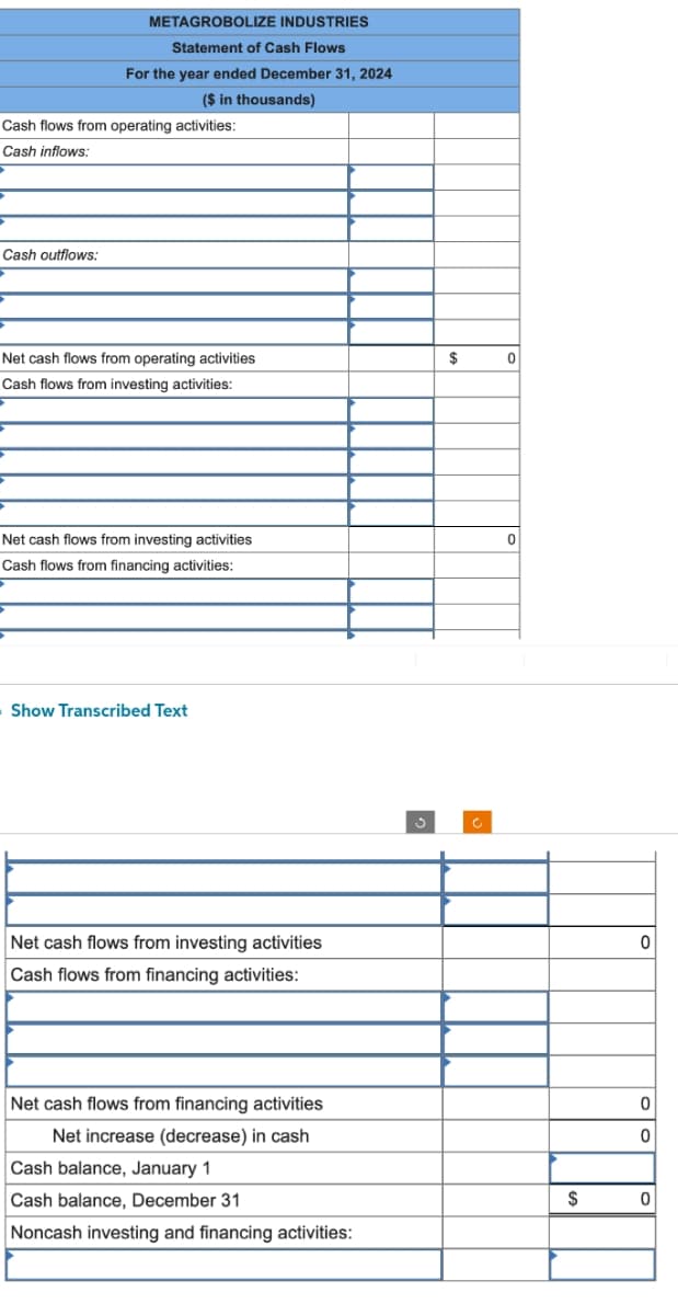 METAGROBOLIZE INDUSTRIES
Statement of Cash Flows
Cash outflows:
For the year ended December 31, 2024
($ in thousands)
Cash flows from operating activities:
Cash inflows:
Net cash flows from operating activities
Cash flows from investing activities:
Net cash flows from investing activities
Cash flows from financing activities:
Show Transcribed Text
Net cash flows from investing activities
Cash flows from financing activities:
Net cash flows from financing activities
Net increase (decrease) in cash
Cash balance, January 1
Cash balance, December 31
Noncash investing and financing activities:
$
0
0
$
0
0
0
0