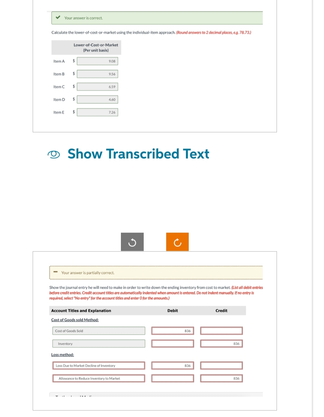 Your answer is correct.
Calculate the lower-of-cost-or-market using the individual-item approach. (Round answers to 2 decimal places, e.g. 78.73.)
Item A
Item B
Item C
Item D
Item E
Lower-of-Cost-or-Market
(Per unit basis)
$
$
$
$
Inventory
$
9.08
9.56
Cost of Goods Sold
6.59
Show Transcribed Text
4.60
Your answer is partially correct.
Loss method:
7.26
Account Titles and Explanation
Cost of Goods sold Method:
Show the journal entry he will need to make in order to write down the ending inventory from cost to market. (List all debit entries
before credit entries. Credit account titles are automatically indented when amount is entered. Do not indent manually. If no entry is
required, select "No entry" for the account titles and enter O for the amounts.)
Loss Due to Market Decline of Inventory.
G
Allowance to Reduce Inventory to Market
+)
Debit
836
836
Credit
836
836